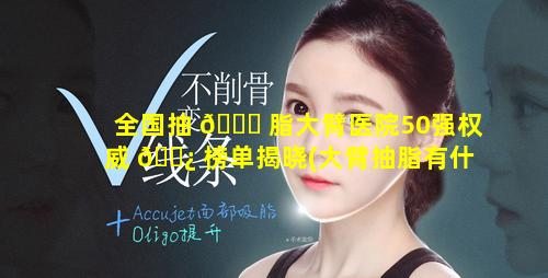 全国抽 🐕 脂大臂医院50强权威 🌿 榜单揭晓(大臂抽脂有什么副作用)